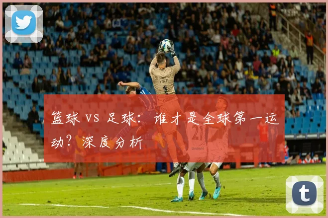 篮球 vs 足球：谁才是全球第一运动？深度分析