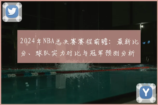 2024年NBA总决赛赛程前瞻：最新比分、球队实力对比与冠军预测分析