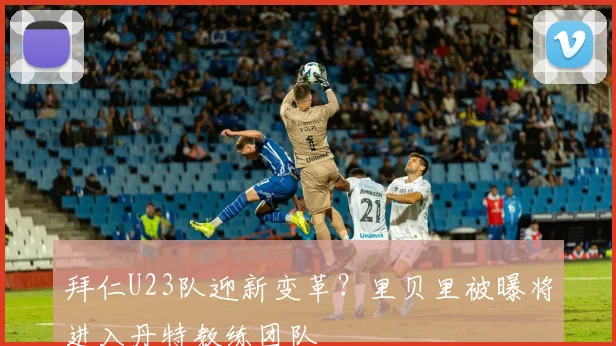 拜仁U23队迎新变革？里贝里被曝将进入丹特教练团队