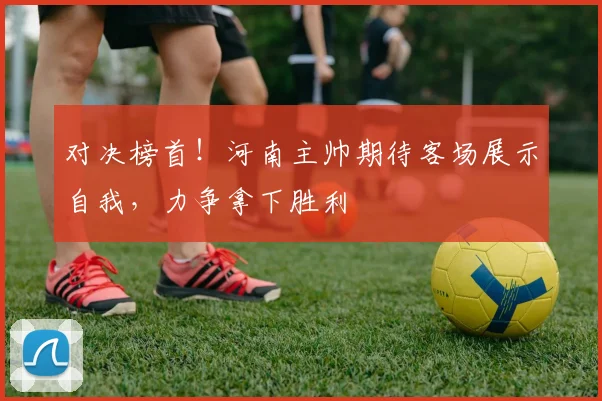 对决榜首！河南主帅期待客场展示自我，力争拿下胜利