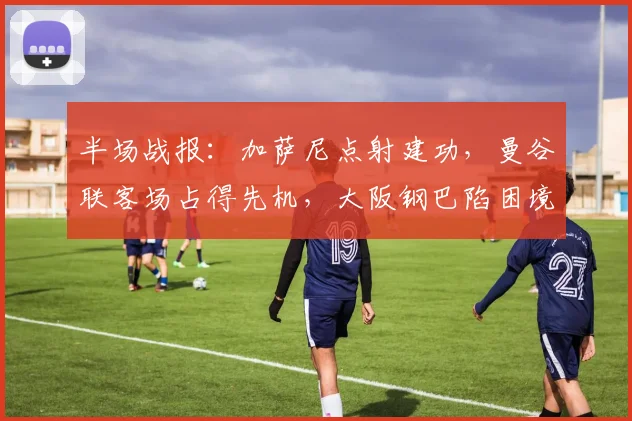 半场战报：加萨尼点射建功，曼谷联客场占得先机，大阪钢巴陷困境