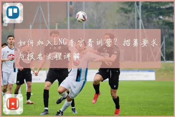 如何加入LNG李宁青训营？招募要求与报名流程详解