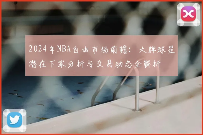 2024年NBA自由市场前瞻：大牌球星潜在下家分析与交易动态全解析