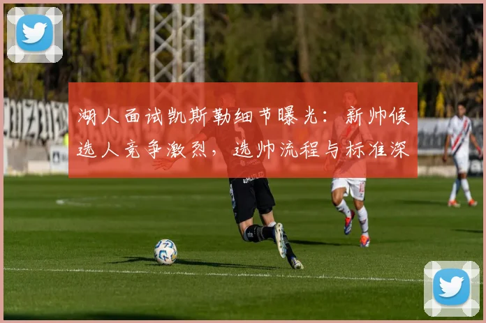 湖人面试凯斯勒细节曝光：新帅候选人竞争激烈，选帅流程与标准深度解析