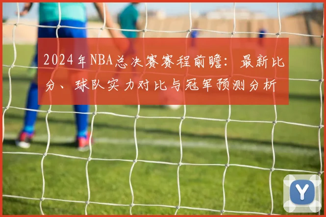 2024年NBA总决赛赛程前瞻：最新比分、球队实力对比与冠军预测分析