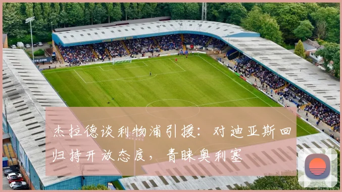 杰拉德谈利物浦引援：对迪亚斯回归持开放态度，青睐奥利塞
