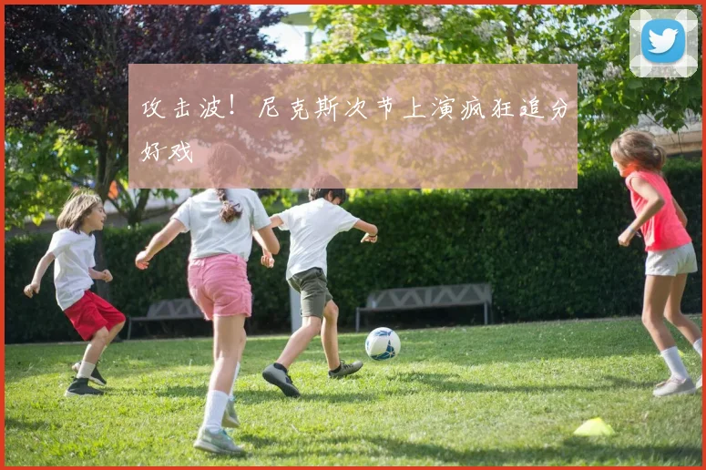 攻击波！尼克斯次节上演疯狂追分好戏