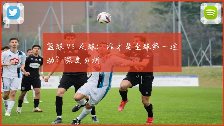 篮球 vs 足球：谁才是全球第一运动？深度分析