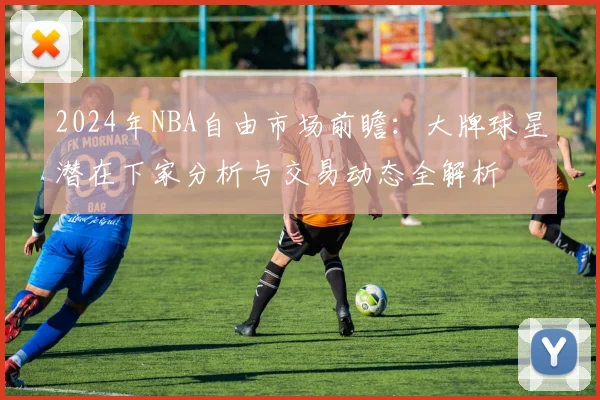 2024年NBA自由市场前瞻：大牌球星潜在下家分析与交易动态全解析