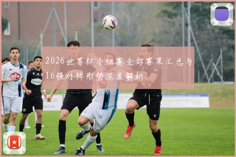 2026世界杯小组赛全部赛果汇总与16强对阵形势深度解析